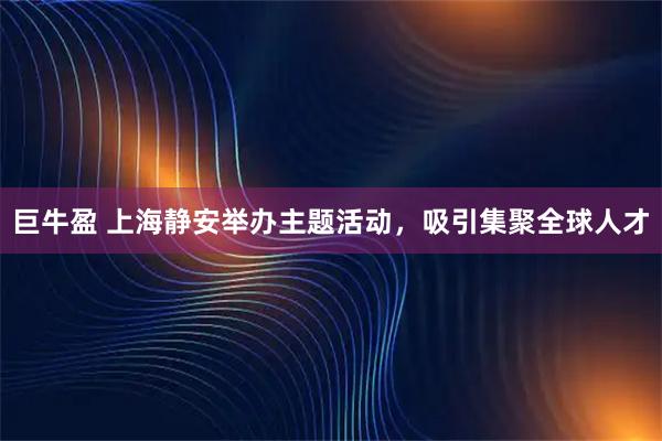 巨牛盈 上海静安举办主题活动，吸引集聚全球人才
