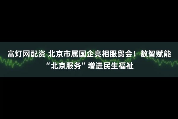 富灯网配资 北京市属国企亮相服贸会！数智赋能“北京服务”增进民生福祉
