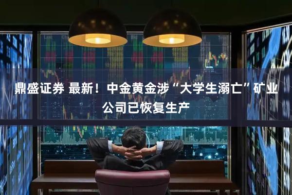 鼎盛证券 最新！中金黄金涉“大学生溺亡”矿业公司已恢复生产