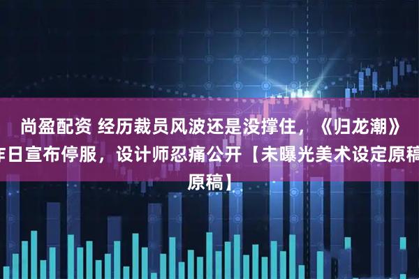 尚盈配资 经历裁员风波还是没撑住，《归龙潮》昨日宣布停服，设计师忍痛公开【未曝光美术设定原稿】