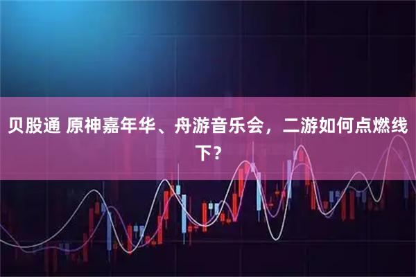 贝股通 原神嘉年华、舟游音乐会，二游如何点燃线下？