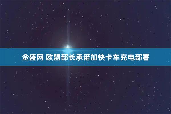 金盛网 欧盟部长承诺加快卡车充电部署