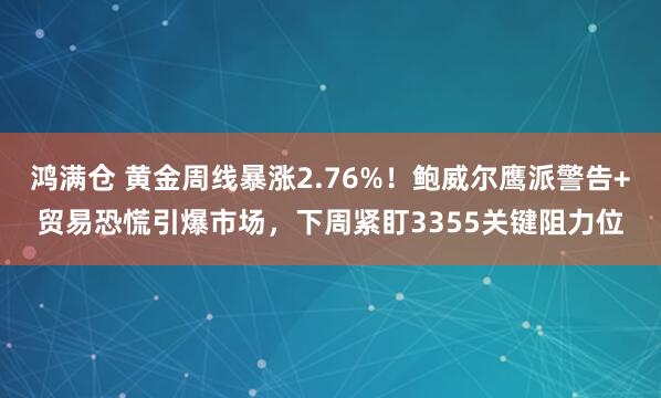 鸿满仓 黄金周线暴涨2.76%！鲍威尔鹰派警告+贸易恐慌引爆市场，下周紧盯3355关键阻力位
