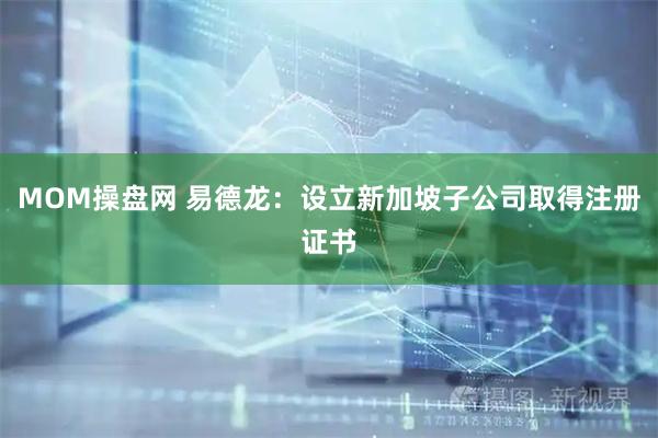 MOM操盘网 易德龙：设立新加坡子公司取得注册证书
