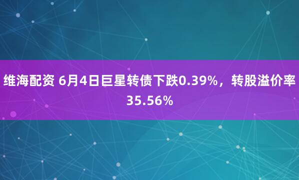 维海配资 6月4日巨星转债下跌0.39%，转股溢价率35.56%