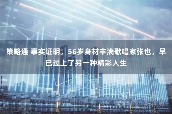 策略通 事实证明，56岁身材丰满歌唱家张也，早已过上了另一种精彩人生