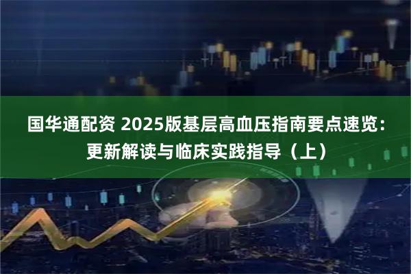 国华通配资 2025版基层高血压指南要点速览：更新解读与临床实践指导（上）