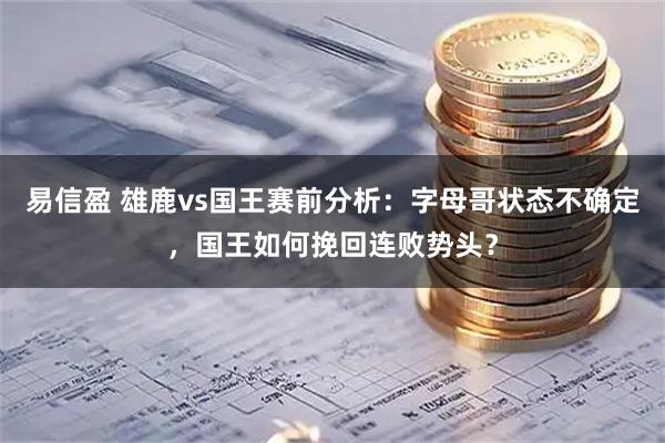 易信盈 雄鹿vs国王赛前分析：字母哥状态不确定，国王如何挽回连败势头？