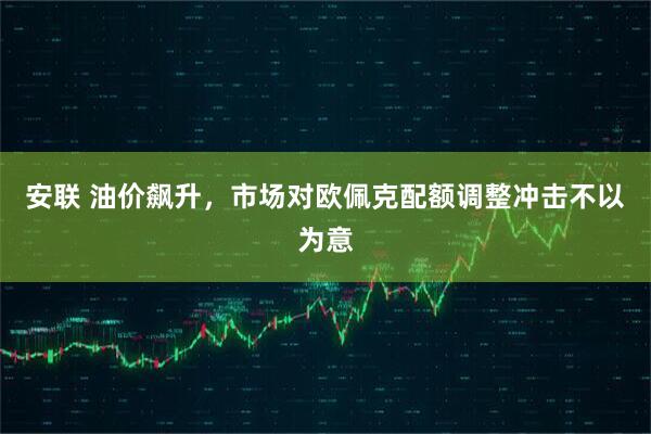 安联 油价飙升，市场对欧佩克配额调整冲击不以为意