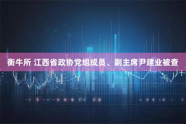 衡牛所 江西省政协党组成员、副主席尹建业被查