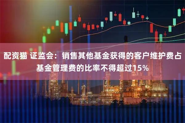 配资猫 证监会：销售其他基金获得的客户维护费占基金管理费的比率不得超过15%