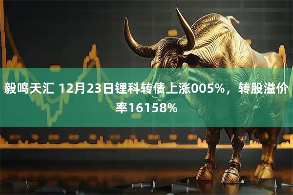 毅鸣天汇 12月23日锂科转债上涨005%，转股溢价率16158%