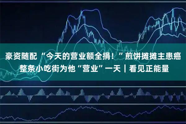 豪资随配 “今天的营业额全捐！”煎饼摊摊主患癌 整条小吃街为他“营业”一天｜看见正能量