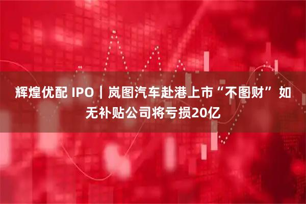 辉煌优配 IPO｜岚图汽车赴港上市“不图财” 如无补贴公司将亏损20亿