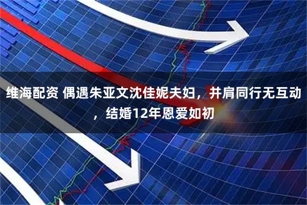 维海配资 偶遇朱亚文沈佳妮夫妇，并肩同行无互动，结婚12年恩爱如初