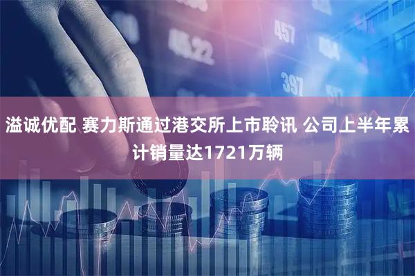 溢诚优配 赛力斯通过港交所上市聆讯 公司上半年累计销量达1721万辆